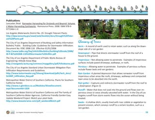 Publications
Lancaster, Brad.  Rainwater Harvesting for Drylands and Beyond: Volume
2 Water-Harvesting Earthworks.  Rainsource Press. 2008. ISBN 978-0-
9772464-1-0
Los Angeles Waterworks District No. 29. Drought Tolerant Plants
http://dpw.lacounty.gov/wwd/web/booklet/docs/Drought%20Toler-
                                                                                                                             © 2009 G3LA
ant%20Plants.pdf
The City of Los Angeles Department of Building and Safety Information          Glossary of Terms
Bulletin/ Public  - Building Code: Guidelines for Stormwater Infiltration.     Berm – A mound of earth used to retain water, such as along the down-
Document No. P/BC 2008-118.  Effective 01/01/2008.                             slope side of a rain garden
http://www.ladbs.org/faq/info%20bulletins/building%20code/2008/
IB-P-BC%202008-118%20Stormwater%20Infiltn.pdf                                  Downspout – Pipe that directs stormwater runoff from the roof of a
                                                                               house to the ground.
The City of Los Angeles Department of Public Works Bureau of .
Engineering: Hillside Areas Map.                                               Impervious – Not allowing water to penetrate.  Examples of impervious
http://navigatela.lacity.org/common/mapgallery/pdf/hillsidearea.pdf            surfaces include paved driveways, walkways, or roofs.

The City of Los Angeles Standard Urban Stormwater Mitigation Plan:             Pervious – Allowing water to penetrate.  Examples of pervious surfaces
Infiltration Requirements and Guidelines.                                      include flower beds and rain gardens.
http://www.lastormwater.org/Siteorg/download/pdfs/tech_docs/                   Rain Garden -A planted depression that allows rainwater runoff from
SUSMP_Infiltration_Req.pdf                                                     impervious urban areas like roofs, driveways, walkways and compacted
Metropolitan Water District of Southern California. Plants for Southern        lawn areas to be absorbed into the earth.
California Homes                                                               Rain gutter – Captures and redirects stormwater runoff from the roof to
http://www.ci.glendora.ca.us/Modules/ShowDocument.                             a downspout. (Figure 3)
aspx?documentid=1839
                                                                               Runoff – Water that does not soak into the ground and flows over im-
Metropolitan Water District of Southern California and The Family of           pervious areas or areas already saturated with water.  In the City of Los
Southern California Water Agencies. California Friendly Garden Easy            Angeles runoff from storm events flows into the ocean without being
Update Weekend Project: Mulch your plant beds                                  treated.
http://www.bewaterwise.com/pdf_weekendMulch.pdf
                                                                               Swale – A shallow ditch, usually lined with river cobble or vegetation to
                                                                               prevent erosion, which conveys runoff to a certain location, such as a
                                                                               rain garden.
           Los Angeles Rainwater Harvesting Program                                                                                                    16
 