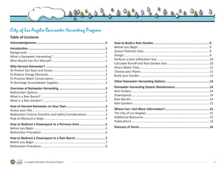 City of Los Angeles Rainwater Harvesting Program
Table of Contents
Acknowledgments.............................................................................ii             How to Build a Rain Garden...............................................................9
Introduction......................................................................................1        Before you Begin....................................................................................9
Background............................................................................................ 1   Assess Potential Sites.............................................................................9
What is Rainwater Harvesting?..............................................................1               Design..................................................................................................... 9
Who Should Use this Manual?...............................................................1                Perform a Soils Infiltration Test..............................................................10
                                                                                                           Calculate Runoff and Rain Garden Size..................................................10
Why Harvest Rainwater?...................................................................1                 Direct Water Flow. .................................................................................11
                                                                                                                                    .
To Protect Our Bays and Ocean..............................................................1               Choose your Plants.................................................................................11
To Reduce Energy Demands...................................................................2               Build your Garden..................................................................................12
To Practice Water Conservation.............................................................2
To Recharge Groundwater Supplies.......................................................2                   Other Rainwater Harvesting Options.................................................13

Overview of Rainwater Harvesting....................................................2                      Rainwater Harvesting System Maintenance.......................................14
Redirection Options. ..............................................................................2
                    .                                                                                      Rain Gutters............................................................................................ 14
What is a Rain Barrel?............................................................................2        Downspouts........................................................................................... 14
What is a Rain Garden?..........................................................................3          Rain Barrels............................................................................................ 14
                                                                                                           Rain Gardens.......................................................................................... 15
How to Harvest Rainwater on Your Own............................................3
Assess your Site......................................................................................3    Where Can I Get More Information?..................................................15
Redirection Criteria Checklist and Safety Considerations.......................3                           The City of Los Angeles. .........................................................................15
                                                                                                                                         .
How to Measure a Slope........................................................................4            Additional Resources..............................................................................15
                                                                                                           Publications............................................................................................ 16
How to Redirect a Downspout to a Pervious Area..............................5
Before you Begin....................................................................................5      Glossary of Terms..............................................................................16
Redirection Procedure............................................................................6
How to Redirect a Downspout to a Rain Barrel..................................7
Before you Begin....................................................................................7
Redirection Procedure............................................................................8



               Los Angeles Rainwater Harvesting Program                                                                                                                                                                    i
 