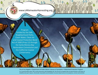 www.LARainwaterHarvesting.org




           Program
      funded by the Safe
    Neighborhood Parks,
    Clean Water, Clean Air
 and Coastal Protection Bond
Act of 2000 (Prop 12) through
    the Santa Monica Bay
 Restoration Commission and
     the California Coastal
         Conservancy




        City of Los Angeles • Department of Public Works • Bureau of Sanitation • Watershed Protection Program
        As a covered entity under Title II of the Americans with Disabilities Act, the City of Los Angeles does not discriminate on the basis of
        disability and upon request, will provide reasonable accommodation to ensure equal access to its programs, services and activities.
 