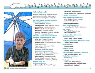 Acknowledgments                                      Chuck Wolf, Mike D’Annucci,
                                                                                                Rachel Stevens, Lisa Cuellar, Erika Kennelley
                                           A special thanks to the following for their
                                           contributions to the City of Los Angeles           S. Groner Associates, Inc.:
                                           Rainwater Harvesting “How-To” Guide:               Public Outreach Consultant Team
                                                                                                 Erica Hooper - Project Manager
                                           City of Los Angeles Bureau of Sanitation              Jackie Wei, Codi Harris
                                           Executive Management:
                                              Enrique Zaldivar - Director                     Community Reviewers:
                                              Traci Minamide - Chief Operating Officer        Green Gardens Group (G3)
                                              Varouj Abkian - Assistant Director                 Pamela Berstler, Marilee Kuhlmann
                                              Adel Hagekhalil - Assistant Director            Heal the Bay
                                              Alex Helou - Assistant Director                   Mark Gold, Kirsten James,
                                              Shahram Kharaghani - Program Manager,             Meredith McCarthy
                                              Watershed Protection Division
                                                                                              Los Angeles & San Gabriel Rivers
                                           City of Los Angeles Bureau of Sanitation
                                                                                              Watershed Council
                                           Rainwater Harvesting Program Team:
                                                                                                 Nancy Steele, Edward Belden
                                              Wing Tam - Program Manager,
                                              Watershed Protection Division.                  Los Angeles Department of Water and Power
                                              Michelle Vargas - Public Information Officer,      Tom Erb, Andy Niknafs
                                              Public Affairs Office.                          North East Trees
                                              Joyce Amaro - Stormwater Public                   Hannan Awad
                                              Education Manager,.
                                                                                              The River Project
                                              Watershed Protection Division.
                                                                                                Melanie Winter
                                              Watershed Protection Division
                                              Kosta Kaporis - Environmental Engineer,         Santa Monica Bay Restoration Commission
                                              Daniel Loo - Associate Engineer                    Sean Bergquist, Shelley Luce
                                              Majid Sadeghi - Associate Engineer              The Surfrider Foundation
                                              Ammar Eltawil - Associate Engineer                 Paul Herzog
                                              Deborah Deets - Landscape Architect             TreePeople
                                           Malcolm Pirnie, Inc.:                                 Andy Lipkis, Rebecca Drayse,
                                           Lead Consultant Team                                  Deborah Weinstein, Edith Ben-Horin,
                                              Catherine Tyrrell - Project Manager                Jason Schmidt, Lisa Cahill

Los Angeles Rainwater Harvesting Program                                                                                                   ii
 