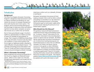 Introduction                                                    impervious surface such as a sidewalk, driveway
                                                                or parking lot.
Background
                                                                Rainwater harvesting is the process of inter-
The City of Los Angeles Rainwater Harvesting
                                                                cepting rainwater from a roof (or other surface)
Program is designed to help homeowners learn
                                                                and putting it to beneficial use. By implement-
to capture rainwater for beneficial use, and
                                                                ing the harvesting techniques in this guide,
reduce the amount of rainwater flowing from
                                                                homeowners gain an extra water supply while
their roofs into the storm drain system.  The
                                                                simultaneously reducing the pressure on our
Program calls for disconnecting downspouts
                                                                limited water supplies.
that discharge to impervious areas and redirect-
ing them to areas where rainwater can perco-                    Who Should Use this Manual?
late into the soil, or collect into rain barrels.               This guidance manual will help homeowners
Due to heavy groundwater usage in Southern                      implement the first steps of harvesting rainwa-
California, approximately 3.2 million-acre feet                 ter.  It contains “How-to” information for the
of space are available for groundwater re-                      homeowner interested in disconnecting down-
charge. That is equal to 12,000 Rose Bowls filled               spouts to capture and use rainwater.  By follow-
to the top with water. A recent study described                 ing the step-by-step instructions homeowners
soil conditions in most of the Southern Cali-                   can: (1) disconnect existing downspouts; (2)
fornia region as highly permeable, allowing for                 extend downspouts to areas that can infiltrate
rapid infiltration into groundwater basins1.  The               rainwater; (3) install a rain barrel; and (4)
rainwater harvesting process described in this                  construct a rain garden or other infiltration
“How-To” Guide will help increase local water                   mechanism.  Homeowners looking to imple-
resources by promoting groundwater recharge.                    ment additional rainwater harvesting methods,
                                                                or seeking supplemantal “How-to” or trouble-
What is Rainwater Harvesting?                                   shooting information should refer to Additional
Many residential and commercial properties in                   Resources provided in this guide.  The program
the City of Los Angeles are fitted with down-                   website (www.LARainwaterHarvesting.org) will
spouts.  When it rains, water runs off roofs,                   be updated with useful information as well.
through these downspouts and usually onto an
1
   Natural Resource Defense Council Technical Report. A Clear
Blue Future: How Greening California Cities Can Address Water
Resources and Climate Challenges in the 21st Century.  August                                                      © 2009 G3LA
2009.
             Los Angeles Rainwater Harvesting Program                                                                            1
 
