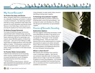 Why Harvest Rainwater?                                          Using rainwater to water plants helps conserve
                                                                dwindling drinking water supplies.
To Protect Our Bays and Ocean
When rainwater flows from a downspout onto                      To Recharge Groundwater Supplies
our sidewalks, driveways and streets, it collects               Approximately 40% of Southern California’s
a variety of pollutants.  By capturing rainwater                drinking water comes from groundwater.  Har-
that falls on roofs, landowners help reduce the                 vesting rain water and allowing it to infiltrate
amount of runoff ultimately reaching the Santa                  into the ground replenishes our groundwater
Monica or San Pedro Bays, and thus aid in im-                   supplies.
proving the quality of our local surface waters.                Overview of Rainwater Harvesting
To Reduce Energy Demands                                        Redirection Options
The State of California Energy Commission                       The City suggests redirecting stormwater runoff
reported that water-related energy consump-                     from downspouts to either a rain barrel or an
tion in California accounts for nearly 20% of the               on-site pervious area such as a flower bed or
State’s electricity, 30% of its natural gas, and                rain garden as “first-steps” in the rainwater
requires about 88 billion gallons of diesel fuel                harvesting process.  There are many more
every year 2.  One inch of rain falling on 1,000                features that can be implemented on a residen-
square feet of rooftop produces more than 600                   tial property to capture and utilize rainwater.  
gallons of water.  If homeowners replaced this                  Please refer to the Sections: Other Rainwater
amount of potable water with captured rain                      Harvesting Options and Additional Resources
water, energy consumption in the State should                   for more rainwater harvesting ideas.
be reduced.
                                                                What is a Rain Barrel?
To Practice Water Conservation                                  Rain barrels store rainwater from roofs for
California has entered an era of increasing                     reuse in landscape irrigation.  Rain barrels
water scarcity, coupled with projections of                     are containers typically made of a heavy duty
increased temperatures up to 10 degrees                         plastic and can range in size from the standard
Fahrenheit by the end of this century.1                         55 gallons to more than 80 gallons.  Eco-friendly
2
   The State of California Energy Commission.  California’s     rain barrels assembled from recycled food bar-
Water-Energy Relationship Final Staff Report.  November 2005.   rels or manufactured from recycled plastics are
(http://www.energy.ca.gov/2005publications/CEC-700-2005-
011/CEC-700-2005-011-SF.PDF)                                    available to consumers.  

             Los Angeles Rainwater Harvesting Program                                                               2
 