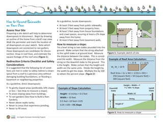 How to Harvest Rainwater                             As a guideline, locate downspouts:
on Your Own                                          •	 At least 3 feet away from public sidewalks;
                                                     •	 At least 5 feet away from property lines;
Assess Your Site                                     •	 At least 5 feet away from house foundations                  300 ft2
Preparing a site sketch will help to determine          and crawl spaces, assuring at least a 2% slope
downspouts to disconnect.  Begin by drawing             away from the home;
an outline of the home from a bird’s eye view.       •	 At least 6 feet away from basement walls.
Walk the perimeter and mark the location of                                                                  Downspouts
all downspouts on your sketch.  Note which           How to measure a slope:
downspouts are connected to rain gutters;            Tie a level string to two stakes pounded into the
these downspouts are candidates for discon-          ground.  Make certain that the string attached
nection. Draw in roof lines, and estimate the        to the uphill stake is at ground level.  Measure    Figure 1: Example sketch of site
square footage of the roof area (Figure 1).          the distance between the stakes.  This is consid-
                                                     ered the width.  Measure the distance from the       Example of Roof Area Calculation:
Redirection Criteria Checklist and Safety            string on the downhill stake to the ground.  This                         Lr = 25 ft   Lt = 10 ft
Considerations                                       is the height.  Make certain that the height and
It is suggested that the following list of condi-    width are the same units.  Divide the height by        Wr, Wt = 10 ft
tions are met in order to safely redirect a down-    the width to get the slope.  Multiply this by 100
spout from a roof to a pervious area without         to obtain the percent slope. (Figure 2)                Roof Area = (Lr x Wr) + 1/2(Lt x Wt) =.
damaging building foundations, or flooding a                                                                	 250 (square feet) + 50 (square feet) =.
basement or neighboring properties.                                                                         	 300 (square feet)
As a guideline, direct downspouts:
                                                                                                                           Height ÷ Width = Y
•	 To gently sloped areas (preferably 10% slopes      Example of Slope Calculation:                       Downhill          Y x 100= % slope             Uphill
   or less – See How to measure a slope);                                                                  Stake                                         Stake
•	 To areas sloping away from buildings;                Height = 6 inches = 0.5 feet                                           Width 10’
•	 To rain gardens (See How to Build a Rain             Width = 10 feet                                                          String
   Garden);
                                                        0.5 feet ÷10 feet= 0.05
•	 Never above septic tanks;                                                                                    Height 6”
•	 Never to areas that experience ponding;              0.05 ×100 = 5% Slope
•	 Never to fill areas.
                                                                                                         Figure 2: How to measure a slope
          Los Angeles Rainwater Harvesting Program                                                                                                                4
 