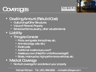 Coverages Dwelling Amount (Rebuild Cost) Outbuildings/Other Structures Value of Personal Property Scheduled Items (Jewelry, other valuable items) Liability Things to Consider Pools, swing-sets, trampolines, etc. Animals (dogs, cats, etc.) Exotic pets Additional locations you own? Assets you own (Need for umbrella coverage?) Boats, motorcycles, high-performance vehicles, etc. Medical Coverage No-fault coverage for accidents on your property Michael Richard  ·  Tel: (401) 846-9629  ·  [email_address] 