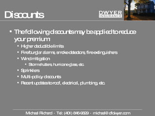 Discounts The following discounts may be applied to reduce your premium: Higher deductible limits Fire/burglar alarms, smoke detectors, fire extinguishers Wind mitigation Storm shutters, hurricane glass, etc. Sprinklers Multi-policy discounts Recent updates to roof, electrical, plumbing, etc. Michael Richard  ·  Tel: (401) 846-9629  ·  [email_address] 