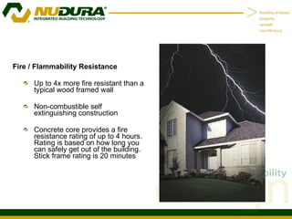 Fire / Flammability Resistance Up to 4x more fire resistant than a typical wood framed wall Non-combustible self extinguishing construction Concrete core provides a fire resistance rating of up to 4 hours.  Rating is based on how long you can safely get out of the building.  Stick frame rating is 20 minutes 