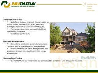 Save on Labor Costs NUDURA is designed for speed.  You can realize up to 50% savings compared to OTHER ICFs on labor  building the framework of your home with NUDURA. You can save even more, compared to building a  typical wood framed wall.  Overall cost is within 5-7%. Reduced Maintenance Conventional construction is prone to maintenance problems such as drywall pops and basement leaks. Building with NUDURA solves these problems, and gives you a stronger, more durable, and more energy  efficient home. Save on Sub-Trades Use NUDURA and you won’t need to sub-contract out the foundation.  Less delays, and less costs. 