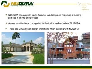 NUDURA construction takes framing, insulating and wrapping a building and ties it all into one process Almost any finish can be applied to the inside and outside of NUDURA There are virtually NO design limitations when building with NUDURA 