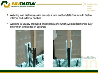 Webbing and fastening strips provide a face on the NUDURA form to fasten internal and external finishes Webbing is usually produced of polypropylene which will not deteriorate over time when embedded in concrete 