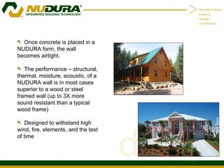 Once concrete is placed in a NUDURA form, the wall becomes airtight. The performance – structural, thermal, moisture, acoustic, of a NUDURA wall is in most cases superior to a wood or steel framed wall (up to 3X more sound resistant than a typical wood frame) Designed to withstand high wind, fire, elements, and the test of time 