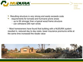 Resulting structure is very strong and easily exceeds code requirements for tornado and hurricane prone areas  up to 9X stronger than a typical wood frame structure  can withstand 250 mph winds Most homeowners have found that building with a NUDURA system resulted in, reduced day to day costs, lower insurance premiums while at the same time increased the resale value 