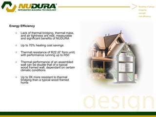 Energy Efficiency  Lack of thermal bridging, thermal mass, and air tightness are real, measurable and significant benefits of NUDURA Up to 70% heating cost savings Thermal resistance of R22 (6” form unit) with performance running up to R50 Thermal performance of an assembled wall can be double that of a typical wood framed wall, dependant on certain climatic conditions Up to 9X more resistant to thermal bridging than a typical wood framed home 