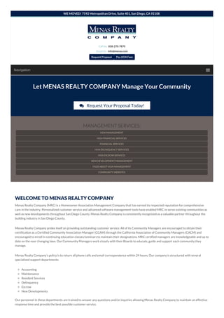 Navigation
WELCOME TO MENAS REALTY COMPANY
Menas Realty Company (MRC) is a Homeowner Association Management Company that has earned its respected reputation for comprehensive
care in the industry. Personalized customer service and advanced software management tools have enabled MRC to serve existing communities as
well as new developments throughout San Diego County. Menas Realty Company is consistently recognized as a valuable partner throughout the
building industry in San Diego County.
Menas Realty Company prides itself on providing outstanding customer service. All of its Community Managers are encouraged to obtain their
certification as a Certified Community Association Manager (CCAM) through the California Association of Community Managers (CACM) and
encouraged to enroll in continuing education classes/seminars to maintain their designations. MRC certified managers are knowledgeable and up to
date on the ever changing laws. Our Community Managers work closely with their Boards to educate, guide and support each community they
manage.
Menas Realty Company’s policy is to return all phone calls and email correspondence within 24 hours. Our company is structured with several
specialized support departments:
Accounting
Maintenance
Resident Services
Delinquency
Escrow
New Developments
Our personnel in these departments are trained to answer any questions and/or inquiries allowing Menas Realty Company to maintain an effective
response time and provide the best possible customer service.
WE MOVED! 7592 Metropolitan Drive, Suite 401, San Diego, CA 92108
Let MENAS REALTY COMPANY Manage Your Community
 Request Your Proposal Today!
MANAGEMENT SERVICES:
HOA MANAGEMENT
HOA FINANCIAL SERVICES
FINANCIAL SERVICES
HOA DELINQUENCY SERVICES
HOA ESCROW SERVICES
NEW DEVELOPMENT MANAGEMENT
FAQS ABOUT HOA MANAGEMENT
COMMUNITY WEBSITES
Call Us: 858-270-7870
Email Us: info@menas.com
Request Proposal Pay HOA Fees
 
