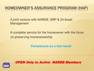 Homeowner’s Assurance Program (HAP) A joint venture with NAREB, SRP & 24 Asset Management A complete service for the homeowner with the focus  on preserving homeownership  Foreclosure as a last result OPEN Only to Active  NAREB Members 