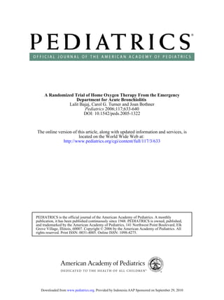 A Randomized Trial of Home Oxygen Therapy From the Emergency
                   Department for Acute Bronchiolitis
               Lalit Bajaj, Carol G. Turner and Joan Bothner
                       Pediatrics 2006;117;633-640
                       DOI: 10.1542/peds.2005-1322


The online version of this article, along with updated information and services, is
                       located on the World Wide Web at:
              http://www.pediatrics.org/cgi/content/full/117/3/633




PEDIATRICS is the official journal of the American Academy of Pediatrics. A monthly
publication, it has been published continuously since 1948. PEDIATRICS is owned, published,
and trademarked by the American Academy of Pediatrics, 141 Northwest Point Boulevard, Elk
Grove Village, Illinois, 60007. Copyright © 2006 by the American Academy of Pediatrics. All
rights reserved. Print ISSN: 0031-4005. Online ISSN: 1098-4275.




   Downloaded from www.pediatrics.org. Provided by Indonesia:AAP Sponsored on September 29, 2010
 