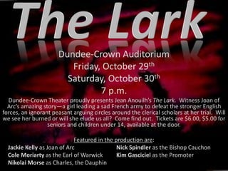 Dundee-Crown Auditorium
Friday, October 29th
Saturday, October 30th
7 p.m.
Dundee-Crown Theater proudly presents Jean Anouilh’s The Lark. Witness Joan of
Arc’s amazing story—a girl leading a sad French army to defeat the stronger English
forces, an ignorant peasant arguing circles around the clerical scholars at her trial. Will
we see her burned or will she elude us all? Come find out. Tickets are $6.00, $5.00 for
seniors and children under 14, available at the door.
Featured in the production are:
Jackie Kelly as Joan of Arc Nick Spindler as the Bishop Cauchon
Cole Moriarty as the Earl of Warwick Kim Gasciciel as the Promoter
Nikolai Morse as Charles, the Dauphin
 