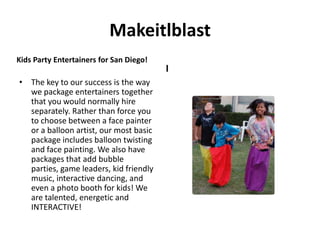 Makeitlblast
Kids Party Entertainers for San Diego!
                                         I
• The key to our success is the way
  we package entertainers together
  that you would normally hire
  separately. Rather than force you
  to choose between a face painter
  or a balloon artist, our most basic
  package includes balloon twisting
  and face painting. We also have
  packages that add bubble
  parties, game leaders, kid friendly
  music, interactive dancing, and
  even a photo booth for kids! We
  are talented, energetic and
  INTERACTIVE!
 