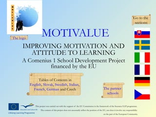 Go to the
                                                                                                                                     sections:


The logo
                     MOTIVALUE
      IMPROVING MOTIVATION AND
        ATTITUDE TO LEARNING
     A Comenius 1 School Development Project
               financed by the EU

                 Tables of Contents in
           English, Slovak, Swedish, Italian,
             French, German and Czech                                                           The partner
                                                                                                  schools


              This project was carried out with the support of the EU Commission in the framework of the Socrates/LLP programme.
                   The content of this project does not necessarily reflect the position of the EU, nor does it involve any responsibility
                                                                                                on the part of the European Community.
 