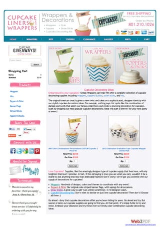 Product Search

                           Search


Shopping Cart
Items:                              0
Subtotal:                       $0.00




 Wrappers
                                                                              Cupcake Decorating Ideas
                                        Embarrassed by your cupcakes? Simply Wrappers can help! We offer a complete selection of cupcake
 Kits                                   decorating supplies including wrappers, toppers & picks, straw sticks, and kits.

 Toppers & Picks                        The original American treat is given a new twist and takes on a sophisticated, designer identity with
                                        our stylish cupcake decoration ideas. For example, nothing says chic quite like the combination of
 Banner Flags                           damask and swirls that adorn our famous collections and create a stunning decoration for cupcakes.
                                        Start by shopping our most popular cupcake decorations; ideas will start-a-brewin’ for your next party
 Striped Sticks                         or event!
 Apparel & Books



   Like 205        Tweet   26


            184




                                        ANY Color Combinations! Personalized CUSTOM Cupcake 3    2013 Celebration Graduation Caps Cupcake Wrapper
                                                               Piece Kit                                             Combo Pack
                                                       Retail Price $21.95                                     Retail Price $20.00
                                                         Our Price $15.95                                       Our Price $13.50
                                                              Qty 1                                                  Qty 1

                                                             Add to Cart                                            Add to Cart

                                        Love Cupcakes? Supplies, like the amazingly designer type of cupcake supply that lives here, will only
                                        heighten that love! I promise. In fact, if the old saying is true (you are what you eat), wouldn't it be a
                                        shame to eat anything that less than delectable fashion? Don’t worry; we’ve got you covered with our
                                        supply of decorations for cupcakes!
                                          Wrappers: Hundreds of designs, colors and themes to coordinate with any event!
                                          Toppers & Picks: Our original color-striped banner flags, with sayings for all occasions.
                                          Straw Sticks: A great way to add ‘just a little something’, in 10 designer colors.
                                          Cupcake Decorating Kits: Don’t want to decide on just one cupcake decoration? Then don’t! Choose
                                          all three :)
                                        Go ahead - deny that cupcake decorations affair you've been hiding for years. Go ahead and try. But
                                        sooner or later our cupcake supplies are going to find you. At that point, it’s simply futile to try and
                                                      ,
                                        resist. Embrace your obsession and try these ever-so-trendy color-combination cupcake decorating
                                        ideas:




                                                                                                                           converted by Web2PDFConvert.com
 