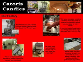 Our Factory
                                                                        This is our chocolate enrobing
                                                                         machine where the candy is
                                                                        covered in chocolate. See the
                                                                           previous page for more
                   We still make our own caramel
                                                                                    details.
                   from the original Catoris recipe
                    developed over 75 years ago.                        If you want a good laugh, go to
                                                                          our ‘Things Chocolate’ page
                                                                         and watch the I Love Lucy clip.




                                                       We hand roast
                                                       and hand salt
                                                      our own nuts so
                                                       they come out           Marble slabs are used
                                                         just right.           whenever we work the
                                                                                chocolate by hand.
   This is our Hobart mixing                                                   Marble’s smooth, cool
 machine. It comes in handy for                                                  surface provides a
   many of our chocolates.                                                    perfect working surface.
 