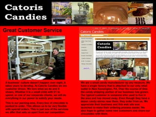 Great Customer Service




A business’ culture doesn’t happen over night. It       We are a small candy manufacturer by any measure. We
takes years to develop. At Catoris Candies we are       have a single factory that is attached to our only retail
customer driven. We love what we do and it              outlet in New Kensington, PA. Over the course of time
shows. Whether it is a small child with $1 to           the candy shipping portion of our business has grown.
spend, or one of our corporate clients, we will do      Our typical customer is someone who used to live in
everything in our power to satisfy your needs.          the area and has moved away. Even though they have a
                                                        dozen candy stores near them, they order from us. We
This is our packing area. Every box of chocolate is
                                                        appreciate their business and this web site was
packed to order. This allows us to be very flexible
                                                        launched to make their ordering process easier. We
with special orders. This is just one of the services
                                                        also hope to gather some new customers and share our
we offer that sets us apart from our competition.
                                                        chocolates with them.
 