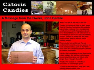A Message from the Owner, John Gentile
                                    Wow! You got all the way to the end.
                                    Thanks for taking the time to learn about
                                    Catoris Candies. Launching this website
                                    was a large endeavor for a company as
                                    small as ours. I really hope you enjoyed
                                    your visit and that you will order a box of
                                    chocolates (or one of our seasonal items)
                                    for you, a friend or loved one. We have
                                    some unique gifts to offer for every
                                    holiday season.
                                    This website is a lot like us. We are
                                    customer driven and give you options for
                                    each product. Take a peek at the ‘Click
                                    Your Own Box’ section to see the ultimate
                                    in custom chocolates.
                                    It’s also like us because it was done under
                                    a tight budget. We worked a lot of extra
                                    hours to get this done and it took a lot
                                    longer than I thought it would.
                                    Finally, this website is a lot like us
                                    because it is surprisingly good.
                                    I’d love to hear from you. Drop me a line
                                    John@CatorisCandies.com
 