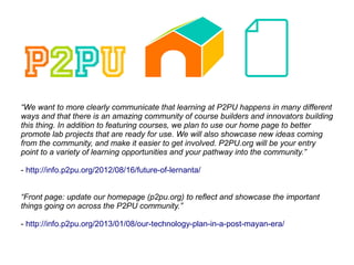 “We want to more clearly communicate that learning at P2PU happens in many different
ways and that there is an amazing community of course builders and innovators building
this thing. In addition to featuring courses, we plan to use our home page to better
promote lab projects that are ready for use. We will also showcase new ideas coming
from the community, and make it easier to get involved. P2PU.org will be your entry
point to a variety of learning opportunities and your pathway into the community.”
- http://info.p2pu.org/2012/08/16/future-of-lernanta/
“Front page: update our homepage (p2pu.org) to reflect and showcase the important
things going on across the P2PU community.”
- http://info.p2pu.org/2013/01/08/our-technology-plan-in-a-post-mayan-era/
 