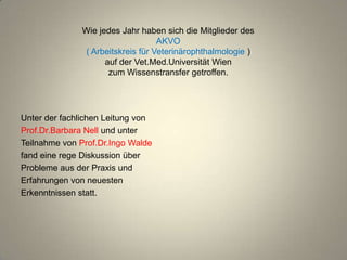 Wie jedes Jahr haben sich die Mitglieder des
                                  AKVO
              ( Arbeitskreis für Veterinärophthalmologie )
                    auf der Vet.Med.Universität Wien
                     zum Wissenstransfer getroffen.




Unter der fachlichen Leitung von
Prof.Dr.Barbara Nell und unter
Teilnahme von Prof.Dr.Ingo Walde
fand eine rege Diskussion über
Probleme aus der Praxis und
Erfahrungen von neuesten
Erkenntnissen statt.
 