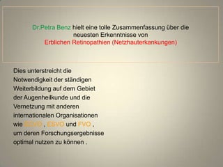 Dr.Petra Benz hielt eine tolle Zusammenfassung über die
                    neuesten Erkenntnisse von
          Erblichen Retinopathien (Netzhauterkankungen)



Dies unterstreicht die
Notwendigkeit der ständigen
Weiterbildung auf dem Gebiet
der Augenheilkunde und die
Vernetzung mit anderen
internationalen Organisationen
wie ECVO , ESVO und FVO ,
um deren Forschungsergebnisse
optimal nutzen zu können .
 