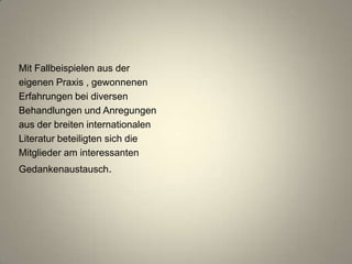 Mit Fallbeispielen aus der
eigenen Praxis , gewonnenen
Erfahrungen bei diversen
Behandlungen und Anregungen
aus der breiten internationalen
Literatur beteiligten sich die
Mitglieder am interessanten
Gedankenaustausch.
 