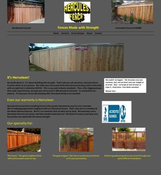 Bondedand insured Fences Made with Strength Contractors license # 616904
Home Services Fence designs About Contact
It’s Herculean!
No doubt about it. It’s about buildingwithstrength. That’s why we call ourselves,HerculesFence.
It comes down to our process. We make your fence post-holesHerculeanby boringa hole in the earth
with an eightinch in diameterdrill bit. This is way past industry standards. Then, after diggingdeeper
than code requirements, we pack your fence post in 100 poundsof concrete. To overbuildisour
process. To keepyour fence still standing after Herculeanwinds isour promise.
Even our warranty is Herculean
HerculesFence has beeninstallingfencesinthe greater Sacramento area for over a decade.
We’re makingpeople betterneighborswith our Herculean fences. That’s why we’re a memberof
the BetterBusinessBureau. But it’s our warranty that we dare you to beat. We warranty every
Herculeanfence for ten years, and that includesmaterials too! We think it’seasy to warranty your
fence whenyou buildwith Herculeanstrength.
Our specialty list:
The Classic. The goodneighborfence The gate elegant! We love tocustomize yourfence Retainingwallsare greatas youmove throughyour
withsome customwork on top. to fit yourpersonality. yardsdifferentelevations
We couldn’t be happier. The Herculean crew was
courteous, fast, and our fence came out straight as
an arrow. Now – we’ve got at least 10 years to
enjoy it. Great fence. Even better warranty!
Michael Rees
Michael Reese.
 
