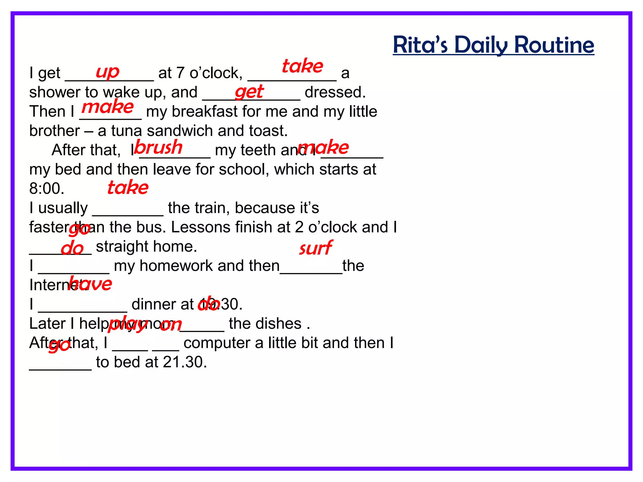 Rita’s Daily Routine
I get __________ at 7 o’clock, __________ a
shower to wake up, and ___________ dressed.
Then I _______ my breakfast for me and my little
brother – a tuna sandwich and toast.
After that, I ________ my teeth and I _______
my bed and then leave for school, which starts at
8:00.
I usually ________ the train, because it’s
faster than the bus. Lessons finish at 2 o’clock and I
_______ straight home.
I ________ my homework and then_______the
Internet.
I __________ dinner at 19:30.
Later I help my mom _____ the dishes .
After that, I ____ ___ computer a little bit and then I
_______ to bed at 21.30.
up take
get
make
brush make
take
go
do surf
have
do
play on
go
 