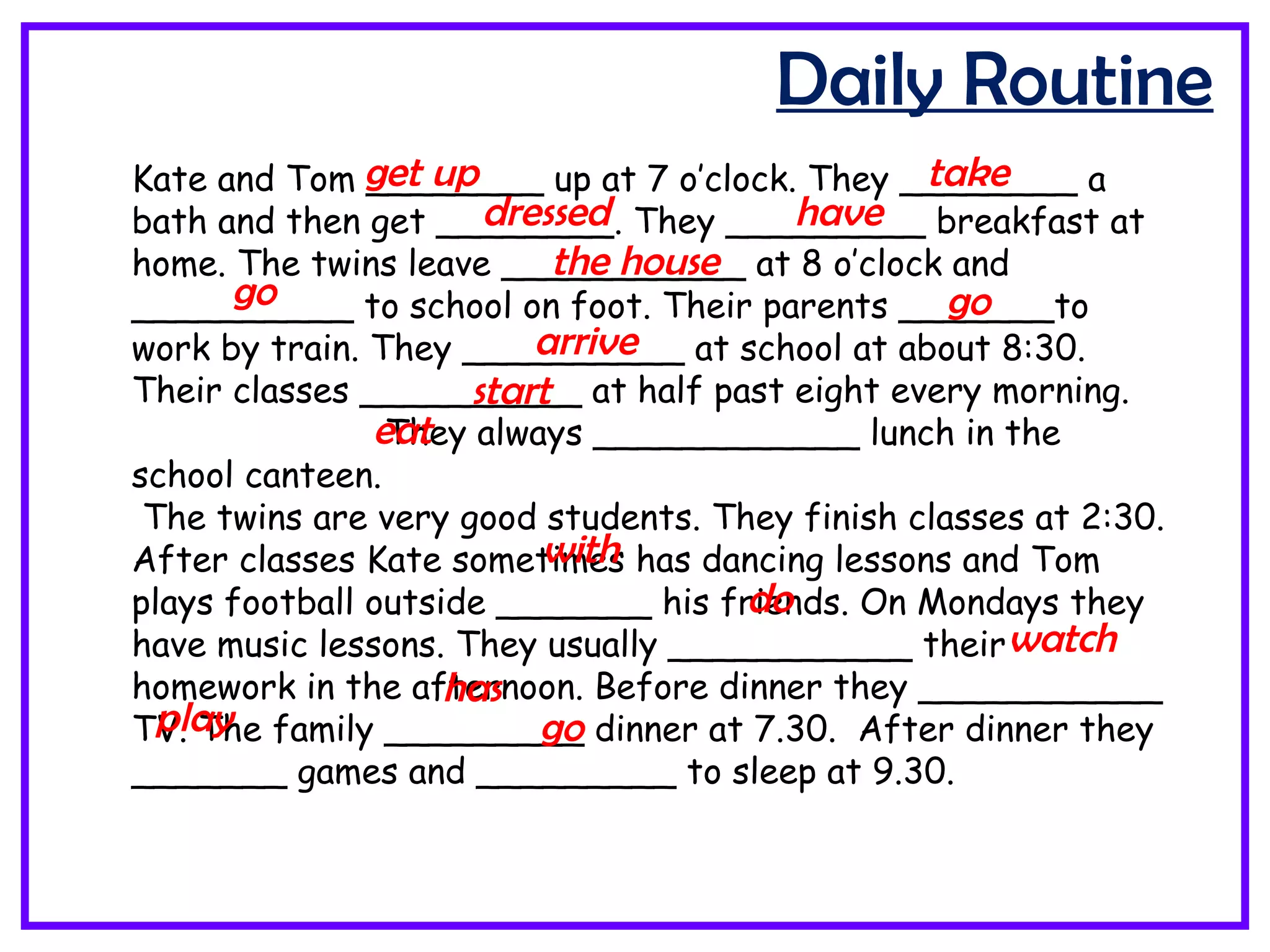 Daily Routine
Kate and Tom ________ up at 7 o’clock. They ________ a
bath and then get ________. They _________ breakfast at
home. The twins leave ___________ at 8 o’clock and
__________ to school on foot. Their parents _______to
work by train. They __________ at school at about 8:30.
Their classes __________ at half past eight every morning.
They always ____________ lunch in the
school canteen.
The twins are very good students. They finish classes at 2:30.
After classes Kate sometimes has dancing lessons and Tom
plays football outside _______ his friends. On Mondays they
have music lessons. They usually ___________ their
homework in the afternoon. Before dinner they ___________
TV. The family _________ dinner at 7.30. After dinner they
_______ games and _________ to sleep at 9.30.
get up take
dressed have
the house
go go
arrive
start
eat
with
do
watch
has
play go
 