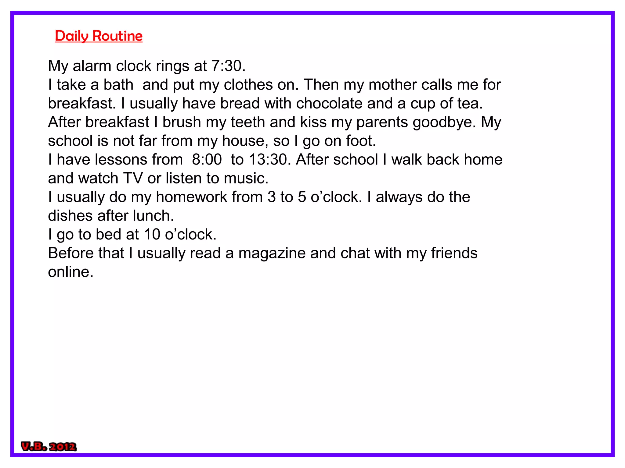 Daily Routine
My alarm clock rings at 7:30.
I take a bath and put my clothes on. Then my mother calls me for
breakfast. I usually have bread with chocolate and a cup of tea.
After breakfast I brush my teeth and kiss my parents goodbye. My
school is not far from my house, so I go on foot.
I have lessons from 8:00 to 13:30. After school I walk back home
and watch TV or listen to music.
I usually do my homework from 3 to 5 o’clock. I always do the
dishes after lunch.
I go to bed at 10 o’clock.
Before that I usually read a magazine and chat with my friends
online.
 