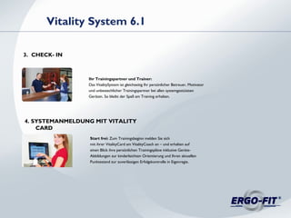 Ihr Trainingspartner und Trainer:
Das VitalitySystem ist gleichzeitig Ihr persönlicher Betreuer, Motivator
und unbestechlicher Trainingspartner bei allen systemgestützten
Geräten. So bleibt der Spaß am Training erhalten.
Vitality System 6.1
3. CHECK- IN
Start frei: Zum Trainingsbeginn melden Sie sich
mit ihrer VitalityCard am VitalityCoach an – und erhalten auf
einen Blick ihre persönlichen Trainingspläne inklusive Geräte-
Abbildungen zur kinderleichten Orientierung und Ihren aktuellen
Punktestand zur zuverlässigen Erfolgskontrolle in Eigenregie.
4. SYSTEMANMELDUNG MIT VITALITY
CARD
 