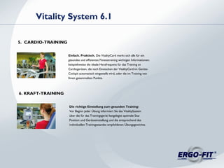 Einfach. Praktisch. Die VitalityCard merkt sich alle für ein
gesundes und effizientes Fitnesstraining wichtigen Informationen:
beispielsweise die ideale Herzfrequenz für das Training an
Cardiogeräten, die nach Einstecken der VitalityCard im Geräte-
Cockpit automatisch eingestellt wird, oder die im Training von
Ihnen gesammelten Punkte.
Vitality System 6.1
5. CARDIO-TRAINING
Die richtige Einstellung zum gesunden Training:
Vor Beginn jeder Übung informiert Sie das VitalitySystem
über die für das Trainingsgerät festgelegte optimale Sitz-
Position und Geräteeinstellung und die entsprechend des
individuellen Trainingsstandes empfohlenen Übungsgewichte.
6. KRAFT-TRAINING
 