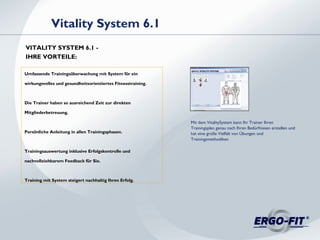 Umfassende Trainingsüberwachung mit System für ein
wirkungsvolles und gesundheitsorientiertes Fitnesstraining.
Die Trainer haben so ausreichend Zeit zur direkten
Mitgliederbetreuung.
Persönliche Anleitung in allen Trainingsphasen.
Trainingsauswertung inklusive Erfolgskontrolle und
nachvollziehbarem Feedback für Sie.
Training mit System steigert nachhaltig Ihren Erfolg.
Vitality System 6.1
VITALITY SYSTEM 6.1 -
IHRE VORTEILE:
Mit dem VitalitySystem kann Ihr Trainer Ihren
Trainingsplan genau nach Ihren Bedürfnissen erstellen und
hat eine große Vielfalt von Übungen und
Trainingsmethodiken
 