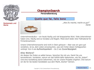 ChampionSearch
                                             Personalberatung

                                  Quello que fai, fallo bene
Denkansatz und                                                                      „Was Du machst, mache es gut!“
Werte                                                                                                        Dante




                 Unternehmenskultur – ein heute häufig und viel strapaziertes Wort. Viele Unternehmen
                 haben eine. Häufig sind es Vorsätze und Regeln. Meist doch leider eher Füllmaterial für
                 Firmenbroschüren.

                 Unsere Unternehmenswerte sind nicht in Stein gehauen – Aber was wir ganz gut
                 verstehen, ist es, dem Leben einzuhauchen, was sich hinter diesen Schlagworten
                 verbirgt: Von A wie Aufmerksamkeit – bis Z wie Zuverlässigkeit

                 Alles Weitere?
                 Am Besten Sie finden es selbst heraus. Sprechen Sie mit uns. Damit Sie uns
                 kennenlernen. Verstehen, warum wir das Gefühl dafür bekommen, wie Sie „ticken“.
                 Und eine Vorstellung davon bekommen, wie wir unsere Projekte angehen. Und warum
                 wir die für Sie besten Kandidaten aus dem Markt „fischen“ können.


                                                                                                    Exec utive Searc h   11
                                 Copyright © 2010 ChampionSearch Personalberatung
 