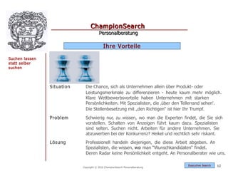 ChampionSearch
                                        Personalberatung

                                            Ihre Vorteile

Suchen lassen
statt selber
suchen




                Situation     Die Chance, sich als Unternehmen allein über Produkt- oder
                              Leistungsmerkmale zu differenzieren - heute kaum mehr möglich.
                              Klare Wettbewerbsvorteile haben Unternehmen mit starken
                              Persönlichkeiten. Mit Spezialisten, die ‚über den Tellerrand sehen‘.
                              Die Stellenbesetzung mit „den Richtigen“ ist hier Ihr Trumpf.
                Problem       Schwierig nur, zu wissen, wo man die Experten findet, die Sie sich
                              vorstellen. Schalten von Anzeigen führt kaum dazu. Spezialisten
                              sind selten. Suchen nicht. Arbeiten für andere Unternehmen. Sie
                              abzuwerben bei der Konkurrenz? Heikel und rechtlich sehr riskant.
                Lösung        Professionell handeln diejenigen, die diese Arbeit abgeben. An
                              Spezialisten, die wissen, wo man “Wunschkandidaten“ findet.
                              Deren Radar keine Persönlichkeit entgeht. An Personalberater wie uns.

                                                                                 Exec utive Searc h   12
                            Copyright © 2010 ChampionSearch Personalberatung
 