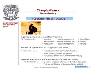 ChampionSearch
                                              Personalberatung

                                Positionen, die wir besetzen
Zusammenbringen
was zusammen
gehört




                  Ingenieure. Naturwissenschaftler. Techniker .
                  Für Funktionen in     Vertrieb      Projektmanagement                       Entwicklung
                                        Konstruktion  Qualitätsmanagement                     Einkauf
                                        Produktion  Produktmanagement                         Leitung

                  Technische Spezialisten mit Doppelqualifikationen
                  -   Für Funktionen in          unterschiedlichsten technischen Bereichen
                                                 bereichsübergreifenden Tätigkeiten
                                                 Schlüsselpositionen mit Führungsverantwortung

                  Experten mit Studium aus Wirtschaftwissenschaft und Recht
                  - Für Funktionen in   speziell in unterschiedlichsten technischen Bereichen,
                                        Vertrieb und Marketing, Beratung, Recht und HR
                                                                                           Exec utive Searc h   13
                                  Copyright © 2010 ChampionSearch Personalberatung
 