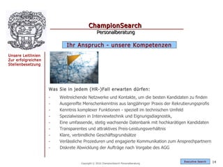 ChampionSearch
                                              Personalberatung

                           Ihr Anspruch - unsere Kompetenzen
Unsere Leitlinien
Zur erfolgreichen
Stellenbesetzung




                    Was Sie in jedem (HR-)Fall erwarten dürfen:
                    -   Weitreichende Netzwerke und Kontakte, um die besten Kandidaten zu finden
                    -   Ausgereifte Menschenkenntnis aus langjähriger Praxis der Rekrutierungsprofis
                    -   Kenntnis komplexer Funktionen - speziell im technischen Umfeld
                    -   Spezialwissen in Interviewtechnik und Eignungsdiagnostik,
                    -   Eine umfassende, stetig wachsende Datenbank mit hochkarätigen Kandidaten
                    -   Transparentes und attraktives Preis-Leistungsverhältnis
                    -   Klare, verbindliche Geschäftsgrundsätze
                    -   Verlässliche Prozeduren und engagierte Kommunikation zum Ansprechpartnern
                    -   Diskrete Abwicklung der Aufträge nach Vorgabe des AGG


                                                                                      Exec utive Searc h   14
                                  Copyright © 2010 ChampionSearch Personalberatung
 