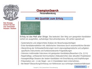 ChampionSearch
                                              Personalberatung

                                     Mit Qualität zum Erfolg
Das Einzige,
worauf Sie bei
uns verzichten
müssen: Risiken




                  Erfolg ist das Maß aller Dinge . Das bedeutet: Den Weg zum geeigneten Kandidaten
                  sichert ein ausgefeilter, aufwändiger Recruitmentprozess. Wir achten speziell auf:

                  - Systematische und zielgerichtete Analyse der Bewerbungsunterlagen
                  - Erste Kandidatenselektion inkl. telefonischer Interviews durch verantwortlichen Berater
                  - Überprüfung der Schlüsselanforderungen durch eignungsdiagnostische und aufgaben-
                    spezifische Instrumente und funktionsrelevante Fragestellungen
                  - Intensive multimodale Interviews mit geeigneten Kandidaten/Bewerbern (Ca. 2,5 h)
                  - Regelmäßige, umfassende Kommunikation (Statusberichte) über aktuellen Projektstand
                  - Aussagekräftige Dossiers der besten Kandidaten mit Einschätzung und Empfehlungen
                  - Präsentation von - in der Regel - von 2-3 Kandidaten beim Unternehmen.
                  - Bei Bedarf Überprüfung/Einholung von Referenzen aus vorherigen Arbeitsverhältnissen
                                                                                        Exec utive Searc h   17
                                  Copyright © 2010 ChampionSearch Personalberatung
 