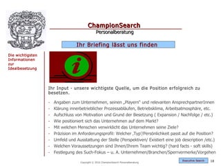 ChampionSearch
                                                Personalberatung

                                  Ihr Briefing lässt uns finden
Die wichtigsten
Informationen
zur
Idealbesetzung




                  Ihr Input - unsere wichtigste Quelle, um die Position erfolgreich zu
                  besetzen.

                  -   Angaben zum Unternehmen, seinen „Playern“ und relevanten AnsprechpartnerInnen
                  -   Klärung innerbetrieblicher Prozessabläufen, Betriebsklima, Arbeitsatmosphäre, etc.
                  -   Aufschluss von Motivation und Grund der Besetzung ( Expansion / Nachfolge / etc.)
                  -   Wie positioniert sich das Unternehmen auf dem Markt?
                  -   Mit welchen Menschen verwirklicht das Unternehmen seine Ziele?
                  -   Präzision im Anforderungsprofil: Welcher ‚Typ’/Persönlichkeit passt auf die Position?
                  -   Umfeld und Ausstattung der Stelle (Perspektiven/ Existiert eine job description /etc.)
                  -   Welchen Voraussetzungen sind Ihnen/Ihrem Team wichtig? (hard facts - soft skills)
                  -   Festlegung des Such-Fokus – u. A. Unternehmen/Branchen/Sperrvermerke/Vorgehen
                                                                                          Exec utive Searc h   18
                                    Copyright © 2010 ChampionSearch Personalberatung
 