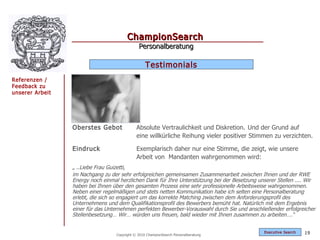 ChampionSearch
                                               Personalberatung

                                                   Testimonials
Referenzen /
Feedback zu
unserer Arbeit




                 Oberstes Gebot               Absolute Vertraulichkeit und Diskretion. Und der Grund auf
                                              eine willkürliche Reihung vieler positiver Stimmen zu verzichten.

                 Eindruck                     Exemplarisch daher nur eine Stimme, die zeigt, wie unsere
                                              Arbeit von Mandanten wahrgenommen wird:
                 „ ..Liebe Frau Guizetti,
                 im Nachgang zu der sehr erfolgreichen gemeinsamen Zusammenarbeit zwischen Ihnen und der RWE
                 Energy noch einmal herzlichen Dank für Ihre Unterstützung bei der Besetzung unserer Stellen .... Wir
                 haben bei Ihnen über den gesamten Prozess eine sehr professionelle Arbeitsweise wahrgenommen.
                 Neben einer regelmäßigen und stets netten Kommunikation habe ich selten eine Personalberatung
                 erlebt, die sich so engagiert um das korrekte Matching zwischen dem Anforderungsprofil des
                 Unternehmens und dem Qualifikationsprofil des Bewerbers bemüht hat. Natürlich mit dem Ergebnis
                 einer für das Unternehmen perfekten Bewerber-Vorauswahl durch Sie und anschließender erfolgreicher
                 Stellenbesetzung… Wir… würden uns freuen, bald wieder mit Ihnen zusammen zu arbeiten….“


                                                                                               Exec utive Searc h   19
                                   Copyright © 2010 ChampionSearch Personalberatung
 