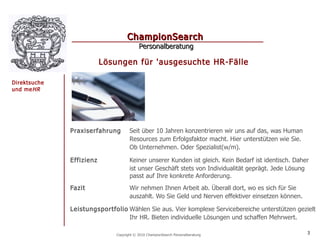 ChampionSearch
                                          Personalberatung

                          Lösungen für 'ausgesuchte HR-Fälle

Direktsuche
und me HR




              Praxiserfahrung        Seit über 10 Jahren konzentrieren wir uns auf das, was Human
                                     Resources zum Erfolgsfaktor macht. Hier unterstützen wie Sie.
                                     Ob Unternehmen. Oder Spezialist(w/m).

              Effizienz              Keiner unserer Kunden ist gleich. Kein Bedarf ist identisch. Daher
                                     ist unser Geschäft stets von Individualität geprägt. Jede Lösung
                                     passt auf Ihre konkrete Anforderung.
              Fazit                  Wir nehmen Ihnen Arbeit ab. Überall dort, wo es sich für Sie
                                     auszahlt. Wo Sie Geld und Nerven effektiver einsetzen können.

              Leistungsportfolio Wählen Sie aus. Vier komplexe Servicebereiche unterstützen gezielt
                                 Ihr HR. Bieten individuelle Lösungen und schaffen Mehrwert.

                              Copyright © 2010 ChampionSearch Personalberatung                        3
 