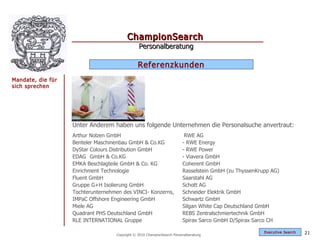 ChampionSearch
                                               Personalberatung

                                               Referenzkunden
Mandate, die für
sich sprechen




                   Unter Anderem haben uns folgende Unternehmen die Personalsuche anvertraut:
                   Arthur Nolzen GmbH                                    RWE AG
                   Benteler Maschinenbau GmbH & Co.KG                   - RWE Energy
                   DyStar Colours Distribution GmbH                     - RWE Power
                   EDAG GmbH & Co.KG                                    - Viavera GmbH
                   EMKA Beschlagteile GmbH & Co. KG                     Coherent GmbH
                   Enrichment Technologie                               Rasselstein GmbH (zu ThyssenKrupp AG)
                   Fluent GmbH                                          Saarstahl AG
                   Gruppe G+H Isolierung GmbH                           Schott AG
                   Tochterunternehmen des VINCI- Konzerns,              Schneider Elektrik GmbH
                   IMPaC Offshore Engineering GmbH                      Schwartz GmbH
                   Miele AG                                             Silgan White Cap Deutschland GmbH
                   Quadrant PHS Deutschland GmbH                        REBS Zentralschmiertechnik GmbH
                   RLE INTERNATIONAL Gruppe                             Spirax Sarco GmbH D/Spirax Sarco CH

                                                                                                       Exec utive Searc h   21
                                   Copyright © 2010 ChampionSearch Personalberatung
 