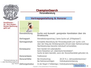 ChampionSearch
                                                              Personalberatung

                                               Vertragsgestaltung & Honorar
     Konditionen -
     So Ihre Kosten-
     Nutzen-Rechnung
     geht auf                              €
                                 Dienstleistung           Suche und Auswahl geeigneter Kandidaten über die
                                                          Direktsuche
                                 Vertragsart              Dienstleistungsvertrag ( keine Suche auf „Erfolgsbasis“)
                                 Vertragsinhalt           Komplette Abwicklung der Personalauswahl und -suche i.d.R.
                                                          über den Weg der Direktansprache (Einzel-/oder Rahmenvertrag)
                                                          Nachbesetzungs-Garantie individuell verhandelbar.
                                 Konsequenz               Kein Handel mit Lebensläufen.
                                                          Keine Reduktion auf „Datenbank-Kandidaten“.
                                                          Suche ist dann beendet, wenn der Wunschkandidat gefunden ist.
                                 Honorarbasis             Festhonorar
                                 Honorarhöhe              Bei Einzelvertrag                          20-25 % v. Jahreszieleinkommen*
      *Bruttojahresbezüge des
1. vollen Beschäftigungsjahres
                                                          Bei Rahmenverträgen                        Individualvereinbarung
                    zzgl. MwSt   Zahlungsmodus            In der Regel 3 Teilbeträge / Individualvereinbarung möglich.
                                                                                                                      Exec utive Searc h   22
                                                  Copyright © 2010 ChampionSearch Personalberatung
 