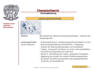 ChampionSearch
                                             Personalberatung

                                      Leistungsmerkmale

Vorteile durch
externes
Recruitment




                 Module                  Alle Module des üblichen Personalsuchauftrages – exklusive der
                                         Direktansprache

                 Leistungsinhalte        - Erstellung/Prüfung d. Anforderungsprofils (bei Bedarf vor Ort)
                 (Unter Anderem)         - Bewerbungsbearbeitung (Schriftverkehr / Telefonate)
                                         - Analyse der Bewerbungsunterlagen und Vorselektion
                                         - Telefon. Vorauswahl (auf Basis von strukt. Interviewleitfäden)
                                         - Durchführung biographischer Interviews
                                         - Bericht d. Einschätzung der besten, geeigneten Kandidaten
                                         - Begleitung des Kunden bei weiteren Selektionsgesprächen
                                         - Bei Bedarf Durchführung spezieller eignungsdiagnostischer
                                           Verfahren mit KandidatInnen


                                                                                   R ecruiting Management   24
                              Copyright © 2010 ChampionSearch Personalberatung
 