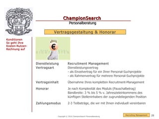 ChampionSearch
                                           Personalberatung

                            Vertragsgestaltung & Honorar
Konditionen
So geht Ihre
Kosten-Nutzen-
Rechnung auf               €

                 Dienstleistung           Recruitment Management
                 Vertragsart              Dienstleistungsvertrag
                                          - als Einzelvertrag für ein Ihrer Personal-Suchprojekte
                                          - als Rahmenvertrag für mehrere Personal-Suchprojekte

                 Vertragsinhalt           Übernahme Ihres kompletten Recruitment-Management

                 Honorar                  Je nach Komplexität des Moduls (Pauschalbetrag)
                                          Bandbreite: 3 % bis 5 % v. Jahreszieleinkommens des
                                          künftigen Stelleninhabers der zugrundeliegenden Position

                 Zahlungsmodus            2-3 Teilbeträge, die wir mit Ihnen individuell vereinbaren


                                                                                     R ecruiting Management   25
                               Copyright © 2010 ChampionSearch Personalberatung
 