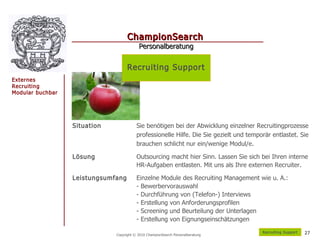 ChampionSearch
                                          Personalberatung


                                    Recruiting Support
Externes
Recruiting
Modular buchbar




                  Situation              Sie benötigen bei der Abwicklung einzelner Recruitingprozesse
                                         professionelle Hilfe. Die Sie gezielt und temporär entlastet. Sie
                                         brauchen schlicht nur ein/wenige Modul/e.

                  Lösung                 Outsourcing macht hier Sinn. Lassen Sie sich bei Ihren interne
                                         HR-Aufgaben entlasten. Mit uns als Ihre externen Recruiter.

                  Leistungsumfang        Einzelne Module des Recruiting Management wie u. A.:
                                         - Bewerbervorauswahl
                                         - Durchführung von (Telefon-) Interviews
                                         - Erstellung von Anforderungsprofilen
                                         - Screening und Beurteilung der Unterlagen
                                         - Erstellung von Eignungseinschätzungen
                                                                                        R ecruiting Support   27
                              Copyright © 2010 ChampionSearch Personalberatung
 